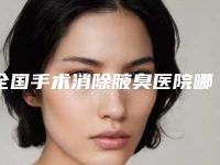 全国手术消除腋臭医院哪家好：手术消除腋臭医院前50名精品机构整理