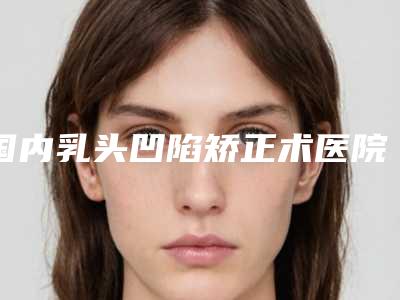 国内乳头凹陷矫正术医院哪家好:乳头凹陷矫正术医院前50位技术出众