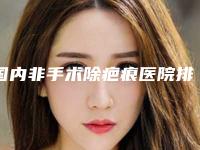 国内非手术除疤痕医院排行榜：非手术除疤痕医院top50实名推荐