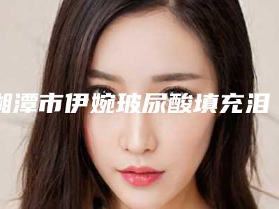 湘潭市伊婉玻尿酸填充泪沟前十名的实力优势分享-湘潭市伊婉玻尿酸填充泪沟整形医院