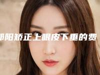 邵阳矫正上眼皮下垂的费用要多少啊