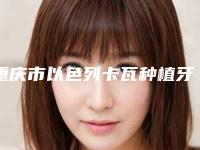 重庆市以色列卡瓦种植牙医生排名榜-重庆市以色列卡瓦种植牙口腔医生